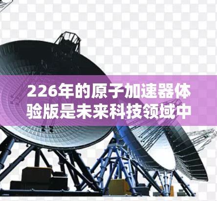 226年的原子加速器体验版是未来科技领域中的一项重要技术，它将带来革命性的改变。以下是一些可能涉及的方面
