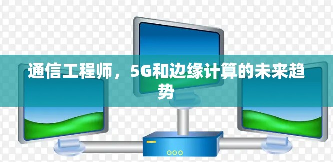 通信工程师,5G和边缘计算的未来趋势 通信工程师,5G和边缘计算的未来趋势