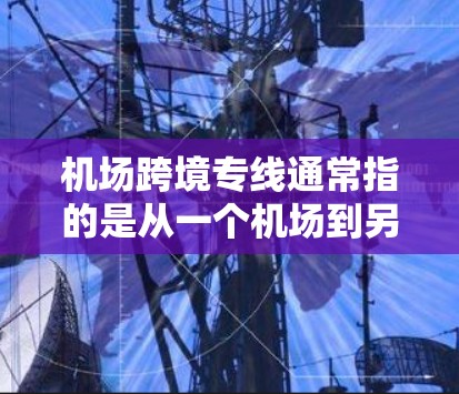 机场跨境专线通常指的是从一个机场到另一个机场或者国际机场的长途运输服务。这类运输服务通常用于快递、包裹、行李等物品的国际运输，适用于国内客户和国际客户。以下是一些常见的机场跨境专线类型和特点