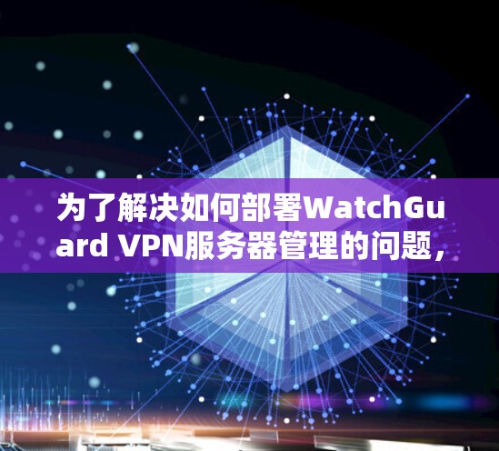 为了解决如何部署WatchGuard VPN服务器管理的问题,以下是一个详细的步骤指南,适用于不同层次的用户,包括用户、管理员和安全人员