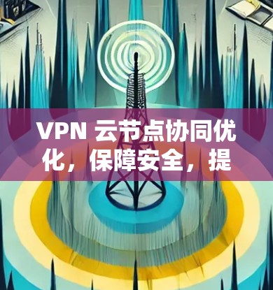 VPN 云节点协同优化,保障安全,提升效率 VPN 云节点协同优化,保障安全,提升效率