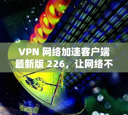 VPN 网络加速客户端最新版 226,让网络不再受限的高效选择 VPN 网络加速客户端最新版 226,让网络不再受限的高效选择