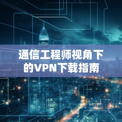 通信工程师视角下的VPN下载指南 通信工程师视角下的VPN下载指南