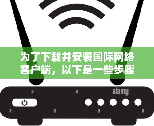 为了下载并安装国际网络客户端,以下是一些步骤和信息 为了下载并安装国际网络客户端,以下是一些步骤和信息