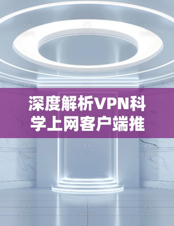 深度解析VPN科学上网客户端推荐,专业可靠,隐私保护到位 深度解析VPN科学上网客户端推荐,专业可靠,隐私保护到位
