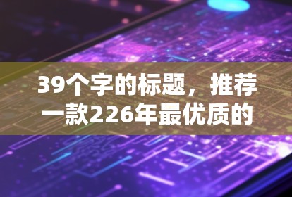 39个字的标题,推荐一款226年最优质的VPN加速软件 39个字的标题,推荐一款226年最优质的VPN加速软件