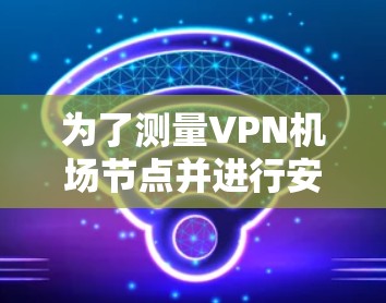 为了测量VPN机场节点并进行安全监控,可以按照以下步骤进行 为了测量VPN机场节点并进行安全监控,可以按照以下步骤进行