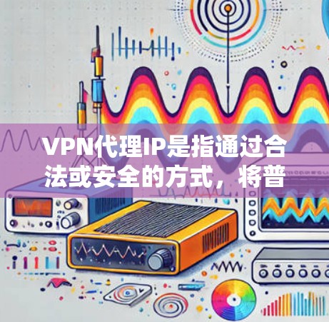 VPN代理IP是指通过合法或安全的方式，将普通互联网上的IP地址转换成用于VPN使用的IP地址。这些代理IP可以帮助用户在没有VPN设备的情况下，仍然能够访问互联网上的内容或服务