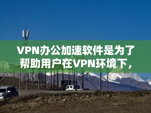 VPN办公加速软件是为了帮助用户在VPN环境下，提升办公效率和速度，特别是在处理大量文件、下载资源或进行其他需要速效操作时。这些软件通常可以帮助用户更快地完成任务，减少延迟和网络延迟