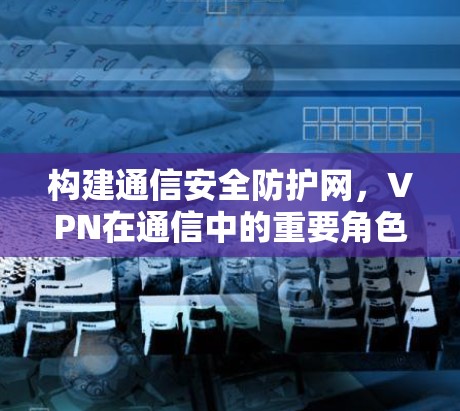 构建通信安全防护网,VPN在通信中的重要角色 构建通信安全防护网,VPN在通信中的重要角色