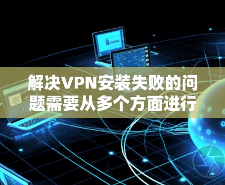 解决VPN安装失败的问题需要从多个方面进行排查和解决。以下是一个详细的步骤指南