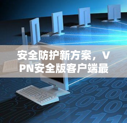 安全防护新方案，VPN安全版客户端最新发布