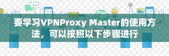 要学习VPNProxy Master的使用方法,可以按照以下步骤进行 要学习VPNProxy Master的使用方法,可以按照以下步骤进行